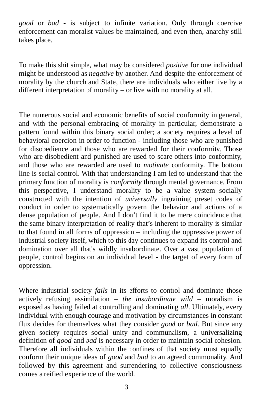 good or bad - is subject to infinite variation. Only through coercive enforcement can moralist values be maintained, and even then, anarchy st takes place.  ‘To make this shit simple, what may be considered positive for one individual might be understood as negative by another. And despite the enforcement of morality by the church and State, there are individuals who either live by a different interpretation of morality — or live with no morality at all.  ‘The numerous social and economic benefits of social conformity in general, and with the personal embracing of morality in particular, demonstrate a pattern found within this binary social order; a society requires a level of behavioral coercion in order to function - including those who are punished for disobedience and those who are rewarded for their conformity. Those ‘who are disobedient and punished are used to scare others into conformity, and those who are rewarded are used to motivate conformity. The bottom line is social control. With that understanding I am led to understand that the primary function of morality is conformity through mental governance. From this perspective, 1 understand morality to be a value system socially constructed with the intention of niversally ingraining preset codes of conduct in order to systematically govern the behavior and actions of a dense population of people. And I don’t find it to be mere coincidence that the same binary interpretation of reality that’s inherent to morality is similar to that found in all forms of oppression ~ including the oppressive power of industrial society itself, which to this day continues to expand its control and domination over all that’s wildly insubordinate. Over a vast population of people, control begins on an individual level - the target of every form of oppression.  ‘Where industrial society fails in s efforts to control and dominate those actively refusing assimilation — the insubordinate wild ~ moralism is exposed as having failed at controlling and dominating all. Ultimately, every individual with enough courage and motivation by circumstances in constant flux decides for themselves what they consider good or bad. But since any given society requires social unity and communalism, a universalizing definition of good and bad is necessary in order to maintain social cohesion. Therefore all individuals within the confines of that society must equally conform their unique ideas of good and bad to an agreed commonality. And followed by this agreement and surrendering to collective consciousness ‘comes a reified experience of the world  3 